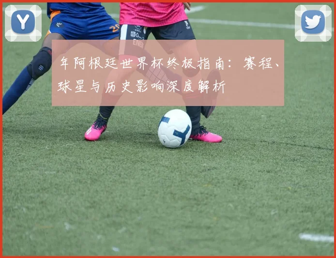 年阿根廷世界杯终极指南：赛程、球星与历史影响深度解析