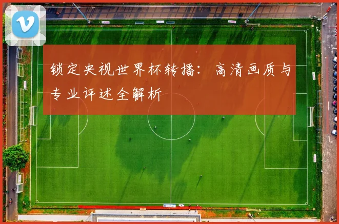 锁定央视世界杯转播：高清画质与专业评述全解析