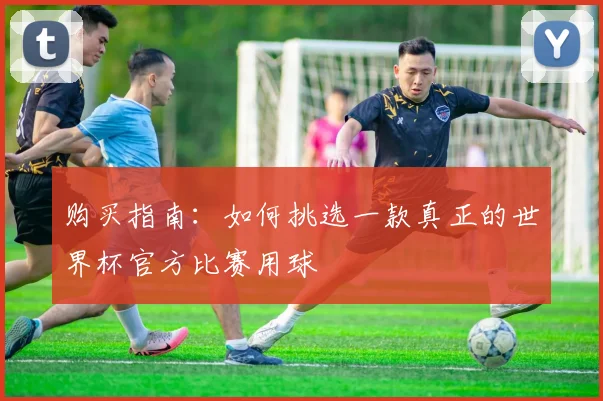 购买指南：如何挑选一款真正的世界杯官方比赛用球