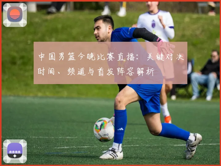 中国男篮今晚比赛直播:关键对决时间、频道与首发阵容解析