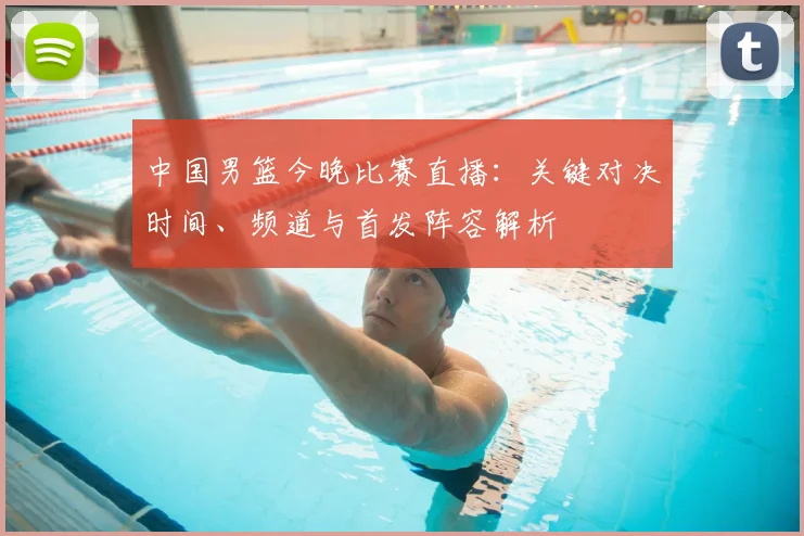 中国男篮今晚比赛直播:关键对决时间、频道与首发阵容解析