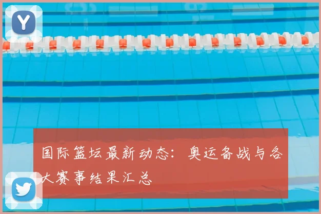 国际篮坛最新动态：奥运备战与各大赛事结果汇总