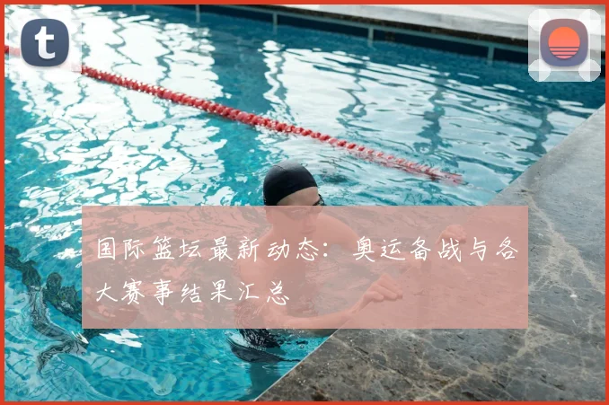 国际篮坛最新动态：奥运备战与各大赛事结果汇总